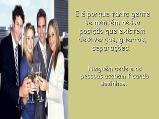 E é porque tanta gente se mantém nessa posição que existem desavenças, guerras, separações.  Ninguém cede e as pessoas acabam ficando sozinhas.  