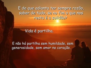 E de que adianta ter sempre razão, saber de tudo, se no fim o que nos resta é a solidão?  Vida é partilha.  E não há partilha sem humildade, sem generosidade, sem amor no coração.    