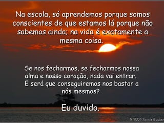Na escola, só aprendemos porque somos conscientes de que estamos lá porque não sabemos ainda; na vida é exatamente a mesma coisa.  Se nos fecharmos, se fecharmos nossa alma e nosso coração, nada vai entrar.  E será que conseguiremos nos bastar a nós mesmos?  Eu duvido.  