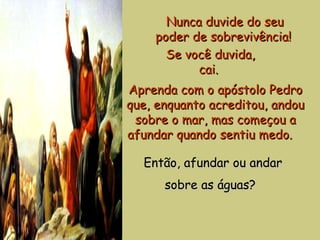 Nunca duvide do seu poder de sobrevivência!   Se você duvida, cai.  Aprenda com o apóstolo Pedro que, enquanto acreditou, andou sobre o mar, mas começou a afundar quando sentiu medo.    Então, afundar ou andar sobre as águas?   