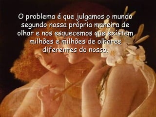 O problema é que julgamos o mundo segundo nossa própria maneira de olhar e nos esquecemos que existem milhões e milhões de olhares diferentes do nosso. 