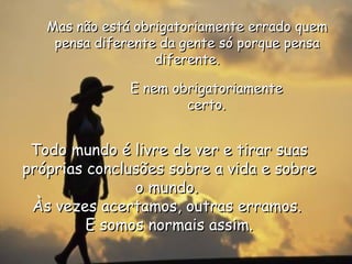Mas não está obrigatoriamente errado quem pensa diferente da gente só porque pensa diferente. E nem obrigatoriamente certo. Todo mundo é livre de ver e tirar suas próprias conclusões sobre a vida e sobre o mundo.  Às vezes acertamos, outras erramos.  E somos normais assim. 