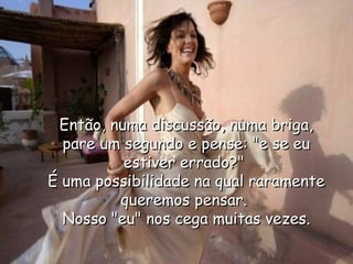 Então, numa discussão, numa briga, pare um segundo e pense: "e se eu estiver errado?"  É uma possibilidade na qual raramente queremos pensar.  Nosso "eu" nos cega muitas vezes. 