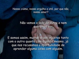 Nosso ciúme, nosso orgulho e até, por que não, nosso amor? Não vemos o lado do outro e nem queremos ver. E somos assim, muitas vezes injustos tanto com o outro quanto com a gente mesmo, já que nos recusamos a oportunidade de aprender alguma coisa com alguém. 
