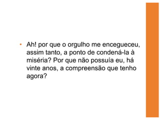 • Ah! por que o orgulho me encegueceu,
  assim tanto, a ponto de condená-la à
  miséria? Por que não possuía eu, há
  vinte anos, a compreensão que tenho
  agora?
 