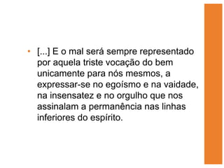 • [...] E o mal será sempre representado
  por aquela triste vocação do bem
  unicamente para nós mesmos, a
  expressar-se no egoísmo e na vaidade,
  na insensatez e no orgulho que nos
  assinalam a permanência nas linhas
  inferiores do espírito.
 