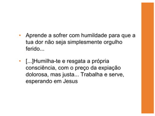 • Aprende a sofrer com humildade para que a
  tua dor não seja simplesmente orgulho
  ferido...

• [...]Humilha-te e resgata a própria
  consciência, com o preço da expiação
  dolorosa, mas justa... Trabalha e serve,
  esperando em Jesus
 