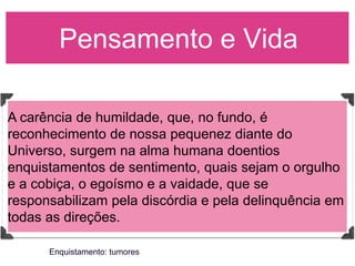 Pensamento e Vida

A carência de humildade, que, no fundo, é
reconhecimento de nossa pequenez diante do
Universo, surgem na alma humana doentios
enquistamentos de sentimento, quais sejam o orgulho
e a cobiça, o egoísmo e a vaidade, que se
responsabilizam pela discórdia e pela delinquência em
todas as direções.

      Enquistamento: tumores
 