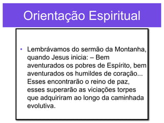Orientação Espiritual

• Lembrávamos do sermão da Montanha,
  quando Jesus inicia: – Bem
  aventurados os pobres de Espírito, bem
  aventurados os humildes de coração...
  Esses encontrarão o reino de paz,
  esses superarão as viciações torpes
  que adquiriram ao longo da caminhada
  evolutiva.
 