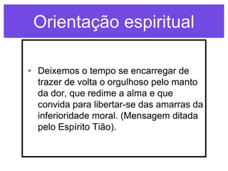 Orientação espiritual

• Deixemos o tempo se encarregar de
  trazer de volta o orgulhoso pelo manto
  da dor, que redime a alma e que
  convida para libertar-se das amarras da
  inferioridade moral. (Mensagem ditada
  pelo Espírito Tião).
 