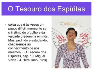 O Tesouro dos Espíritas
• coisa que é às vezes um
  pouco difícil, mormente se
  o instinto do orgulho e da
  vaidade predomina em nós.
  Mas, pedindo e estudando,
  chegaremos ao
  conhecimento de nós
  mesmos. ( O Tesouro dos
  Espíritas, cap. 10, Miguel
  Vives - J. Herculano Pires)
 