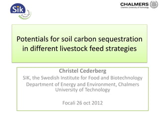 Potentials for soil carbon sequestration
in different livestock feed strategies
Christel Cederberg
SIK, the Swedish Institute for Food and Biotechnology
Department of Energy and Environment, Chalmers
University of Technology
Focali 26 oct 2012
Chalmers University of Technology
 
