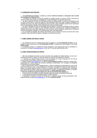 13

6. CORREÇÃO DAS PROVAS

• Será eliminado do concurso o candidato que obtiver número de acertos ou nota igual a zero no total
das questões de múltipla escolha.
• O candidato que alcançar no total das questões de múltipla escolha um mínimo de 50% (cinquenta por
cento) de acertos terá corrigida a sua Redação em Língua Portuguesa e as questões discursivas.
• Se, após a aplicação do critério de eliminação da parte de múltipla escolha, o número de candidatos do polo
for inferior a três vezes o número de vagas do curso oferecidas nesse local, terão corrigidas a Redação e as
questões discursivas, pela ordem decrescente do total de acertos, tantos candidatos quantos forem necessários
para que seja atingida a relação de três candidatos para cada uma dessas vagas.
• Se, após a aplicação do critério de eliminação da prova objetiva, o número de candidatos do polo for superior
a oito vezes o número de vagas do curso oferecidas nesse local, deixarão de ter corrigidas a Redação e as
questões discursivas, pela ordem crescente do total de acertos, tantos candidatos quantos forem necessários
para que seja atingida a relação de oito candidatos para cada uma dessas vagas.
• Se, na ocasião da aplicação dos critérios mencionados, ocorrer empate no número de acertos entre vários
candidatos, todos estes terão corrigidas a Redação e as questões discursivas.



7. COMO SABER DOS RESULTADOS

• Os resultados da prova de múltipla escolha serão divulgados no dia 14 de dezembro de 2010 e os da
redação e da prova discursiva no dia 22 de dezembro de 2010. O resultado final será divulgado no dia 11 de
janeiro de 2011.
• Os resultados parciais e o resultado final serão divulgados no polo regional para onde os candidatos se
inscreveram e na página www.cederj.edu.br, a partir das 14 horas das datas referidas acima.


8. COMO PEDIR REVISÃO DE PROVA

• Não cabe solicitação de revisão do número de acertos das questões de múltipla escolha, uma vez que o
candidato terá acesso à imagem do cartão lido através da consulta individualizada do resultado.
• O candidato que desejar solicitar revisão da nota da Redação em Língua Portuguesa e/ou da nota da
prova discursiva deverá fazê-lo utilizando o seguinte procedimento:
• acessar a página www.cederj.edu.br, nos dias 27 e 28 de dezembro de 2010 e preencher o requerimento,
apresentando em campo próprio do formulário justificativa fundamentada, com indicação de bibliografia
comprobatória de sua argumentação.
• após o preenchimento, imprimir, obrigatoriamente, o boleto de pagamento correspondente ao valor de R$
20,00 (vinte reais) por prova, ou seja, Redação e/ou Discursiva, cujo pagamento deverá ser feito somente em
espécie, em qualquer agência do Banco do Brasil, ou qualquer outro banco ou estabelecimento credenciado
para recebimento de boletos, desde que seja integrado ao Sistema de Pagamentos Brasileiro, ou também
pela internet, utilizando-se de sistema internet bank, até o dia 29 de dezembro de 2010.
• Não será considerada qualquer solicitação de revisão de prova fora do prazo estabelecido.
• A nota da prova, por ocasião da revisão solicitada, poderá ser mantida, aumentada ou diminuída.
• A nota atribuída pela banca examinadora após a revisão é definitiva.
• A divulgação do resultado do pedido de revisão com o respectivo parecer da banca examinadora, será
publicado através da página www.cederj.edu.br , no dia 11 de janeiro de 2011.
 