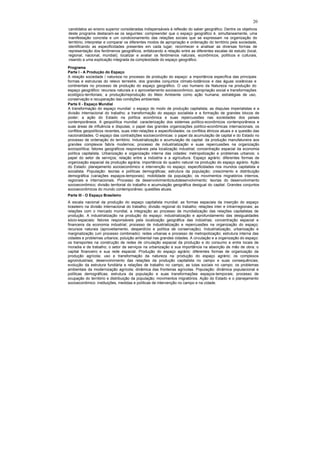 20
candidatos ao ensino superior consideradas indispensáveis à reflexão do saber geográfico. Dentre os objetivos
deste programa destacam-se os seguintes: compreender que o espaço geográfico é, simultaneamente, uma
manifestação concreta e um condicionamento das relações sociais que se expressam na organização do
território; interpretar e comparar os diferentes modos de apropriação e ordenação do território pela sociedade,
identificando as especificidades presentes em cada lugar; reconhecer e analisar as diversas formas de
representação dos fenômenos geográficos, enfatizando a relação entre as diferentes escalas de estudo (local,
regional, nacional, mundial); localizar e avaliar os fenômenos naturais, econômicos, políticos e culturais,
visando a uma explicação integrada da complexidade do espaço geográfico.

Programa
Parte I - A Produção do Espaço
A relação sociedade / natureza no processo de produção do espaço: a importância específica das principais
formas e estruturas do relevo terrestre, dos grandes conjuntos climato-botânicos e das águas oceânicas e
continentais no processo de produção do espaço geográfico. O uso humano da Natureza na produção do
espaço geográfico: recursos naturais e o aproveitamento socioeconômico; apropriação social e transformações
ecológico-territoriais; a produção/reprodução do Meio Ambiente como ação humana; estratégias de uso,
conservação e recuperação das condições ambientais.
Parte II - Espaço Mundial
A transformação do espaço mundial: o espaço do modo de produção capitalista; as disputas imperialistas e a
divisão internacional do trabalho; a transformação do espaço socialista e a formação de grandes blocos de
poder; a ação do Estado na política econômica e suas repercussões nas sociedades dos países
contemporâneos. A geopolítica mundial: caracterização dos sistemas político-econômicos contemporâneos e
suas áreas de influência e disputas; o papel das grandes organizações político-econômicas internacionais; os
conflitos geopolíticos recentes, suas inter-relações e especificidades; os conflitos étnicos atuais e a questão das
nacionalidades. O espaço das contradições socioeconômicas: o papel da acumulação de capital e do Estado no
processo de ordenação do território. Industrialização e acumulação de capital: da produção manufatureira aos
grandes complexos fabris modernos; processo de industrialização e suas repercussões na organização
sociopolítica; fatores geográficos responsáveis pela localização industrial; concentração espacial da economia
política capitalista. Urbanização e organização interna das cidades: metropolização e problemas urbanos; o
papel do setor de serviços; relação entre a indústria e a agricultura. Espaço agrário: diferentes formas de
organização espacial da produção agrária; importância do quadro natural na produção do espaço agrário. Ação
do Estado: planejamento socioeconômico e intervenção no espaço; especificidades nos mundos capitalista e
socialista. População: teorias e políticas demográficas; estrutura da população; crescimento e distribuição
demográfica (variações espaços-temporais); mobilidade da população; os movimentos migratórios internos,
regionais e internacionais. Processo de desenvolvimento/subdesenvolvimento: teorias do desenvolvimento
socioeconômico; divisão territorial do trabalho e acumulação geográfica desigual do capital. Grandes conjuntos
socioeconômicos do mundo contemporâneo: questões atuais.
Parte III - O Espaço Brasileiro
A escala nacional da produção do espaço capitalista mundial: as formas espaciais da inserção do espaço
brasileiro na divisão internacional do trabalho; divisão regional do trabalho; relações inter e intrarrregionais; as
relações com o mercado mundial, a integração ao processo de mundialização das relações capitalistas de
produção. A industrialização na produção do espaço: industrialização e aprofundamento das desigualdades
sócio-espaciais; fatores responsáveis pela localização geográfica das indústrias; concentração espacial e
financeira da economia industrial; processo de industrialização e repercussões na organização do espaço;
recursos naturais (aproveitamento, desperdício e política de conservação). Industrialização, urbanização e
marginalização (um processo combinado): redes urbanas e processo de metropolização; estrutura interna das
cidades e problemas urbanos; poluição ambiental nas grandes cidades. A circulação e a organização do espaço:
os transportes na construção de redes de circulação espacial da produção e do consumo e entre locais de
moradia e de trabalho; o setor de serviços na urbanização e sua importância na absorção de mão de obra; o
capital financeiro e sua rede espacial. Produção do espaço agrário: diferentes formas de organização da
produção agrícola; uso e transformação da natureza na produção do espaço agrário; os complexos
agroindustriais; desenvolvimento das relações da produção capitalista no campo e suas consequências;
evolução da estrutura fundiária e relações de trabalho no campo; as lutas sociais no campo; os problemas
ambientais da modernização agrícola; dinâmica das fronteiras agrícolas. População: dinâmica populacional e
políticas demográficas; estrutura da população e suas transformações espaços-temporais; processo de
ocupação do território e distribuição da população; movimentos migratórios. Ação do Estado e o planejamento
socioeconômico: instituições, medidas e políticas de intervenção no campo e na cidade.
 