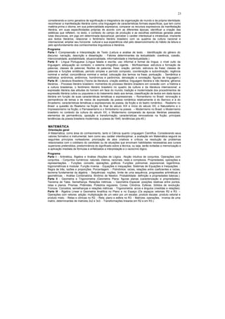 23

considerando-a como geradora de significação e integradora da organização de mundo e da própria identidade;
reconhecer a manifestação literária como uma linguagem de características formais específicas, que tem como
matéria-prima o idioma, em sua potencialidade expressiva; comparar os recursos expressivos da manifestação
literária, em suas especificidades próprias de acordo com as diferentes épocas; identificar a criação das
estéticas que refletem, no texto, o contexto do campo de produção e as escolhas estilísticas geradas pelas
lutas discursivas, em jogo em determinada época/local; perceber o caráter intertextual e intratextual, imanente
aos textos literários; relacionar o fenômeno literário brasileiro com os quadros da cultura nacional e
internacional; ampliar seu horizonte cultural e sua experiência vital pelo desenvolvimento do hábito da leitura e
pelo aprofundamento dos conhecimentos linguísticos e literários.
Programa
Parte I -Compreensão e Interpretação de Texto (Leitura e análise de texto. - Identificação do gênero do
discurso: narração, descrição e dissertação. - Fatores determinantes da textualidade: coerência, coesão,
intencionalidade, aceitabilidade, situacionalidade, informatividade e intertextualidade.)
Parte II - Língua Portuguesa (Língua falada e escrita; uso informal e formal da língua; o nível culto da
linguagem; adequação ao contexto; o sistema ortográfico vigente. - Morfossintaxe: estrutura e formação de
palavras; classes de palavras; flexões de palavras; frase, oração, período; estrutura da frase; classes de
palavras e funções sintáticas; período simples e período composto; coordenação e subordinação; regência
nominal e verbal; concordância nominal e verbal; colocação dos termos na frase; pontuação. - Semântica e
estilística: sinônimos, antônimos, homônimos e parônimos; denotação e conotação; figuras de linguagem.)
Parte III - Literatura Brasileira (Teoria da literatura: criação estética; linguagem literária e não literária; gêneros
literários. - Processo literário brasileiro: momentos do processo literário brasileiro em conexão com a história e
a cultura brasileiras; o fenômeno literário brasileiro no quadro da cultura e da literatura internacional; a
expressão literária das atitudes do homem em face do mundo; tradição e modernidade dos procedimentos de
expressão literária cultos ou populares e do tratamento dado aos temas; classificação de textos em dada época
literária em função de suas características temáticas e expressionais. – Romantismo no Brasil: renovação e
permanência de temas e de meios de expressão da poesia romântica relativamente à do Barroco e à do
Arcadismo; características temáticas e expressionais da poesia, da ficção e do teatro romântico. - Realismo no
Brasil: a questão do Realismo na ficção do final do século XIX e início do século XX; o Naturalismo e o
Impressionismo na ficção; o Parnasianismo e o Simbolismo na poesia . – Modernismo no Brasil: o Modernismo
brasileiro no contexto da cultura do século XX; o Modernismo comparado às épocas literárias passadas;
elementos de permanência, oposição e transformação; características renovadoras na ficção; principais
tendências da poesia brasileira modernista; a poesia de 1945; tendências pós-45.)

MATEMÁTICA
Orientação geral
A Matemática, como área do conhecimento, tanto é Ciência quanto Linguagem Científica. Considerando seus
valores formativo e instrumental, bem como seu caráter interdisciplinar, a avaliação em Matemática seguirá os
seguintes princípios norteadores: priorização de atos criativos e críticos na resolução de problemas
relacionados com o cotidiano do candidato ou de situações que envolvam habilidades necessárias aos cursos
superiores pretendidos; predominância do significado sobre a técnica, ou seja, serão evitadas a memorização e
a aplicação imediata de fórmulas e enfatizados a interpretação e o raciocínio lógico.
Programa
Parte I - Aritmética, Álgebra e Análise (Noções de Lógica. -Noção intuitiva de conjuntos. Operações com
conjuntos. - Conjuntos numéricos: naturais, inteiros, racionais, reais e complexos. Propriedades, operações e
representações. - Funções: conceito, operações, gráficos. Funções: polinomial, exponencial, logarítmica,
trigonométricas e modular. Função inversa. - Equações e inequações. Sistemas de Equações e Inequações. -
Regra de três, razões e proporções. Porcentagem. - Polinômios: raízes, relações entre coeficientes e raízes,
teorema fundamental da álgebra. - Sequências: noções, limite de uma sequência, progressões aritméticas e
geométricas. - Análise Combinatória. Binômio de Newton. Probabilidade: definição e propriedades básicas.).
Parte II - Geometria e Trigonometria (Geometria Plana: figuras planas (caracterização e propriedades).
Teorema de Tales. Semelhança. Relações métricas. – Geometria Espacial: posições relativas entre pontos,
retas e planos. Prismas. Pirâmides. Poliedros regulares. Cones. Cilindros. Esferas. Sólidos de revolução.
Troncos. Conceitos, semelhanças e relações métricas. - Trigonometria: arcos e ângulos (medidas e relações).
Parte III - Álgebra Linear e Geometria Analítica no Plano e no Espaço (Os espaços vetoriais R2 e R3. –
Operações com vetores: adição; multiplicação de um vetor por um escalar, produto escalar, produto vetorial e
produto misto. - Retas e cônicas no R2. - Reta, plano e esfera no R3. - Matrizes: operações, inversa de uma
matriz, determinantes de matrizes 2x2 e 3x3. - Transformações lineares em R2 e em R3.)
 