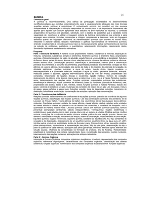 24
QUÍMICA
Orientação geral
A Química é, reconhecidamente, uma ciência de participação incontestável no desenvolvimento
científicotecnológico que contribui, sistematicamente, para o equacionamento adequado das mais diversas
questões sociais, políticas e econômicas. O conhecimento químico, por constituir um dos recursos
indispensáveis à interpretação e utilização responsável do mundo físico, é de importância fundamental não
apenas para aqueles que buscam aprofundar seus estudos na área específica da Química. O conteúdo
programático de Química será abordado, sobretudo, com o objetivo de possibilitar que o candidato revele
capacidade de: reconhecer e utilizar a linguagem própria da Química, demonstrando que entende e sabe
empregar seus símbolos, fórmulas, convenções e códigos; compreender e descrever, tanto em linguagem
simbólica quanto em linguagem discursiva, as transformações químicas que ocorrem no mundo físico;
interpretar e elaborar tabelas, relações matemáticas e gráficos representativos de fenômenos químicos;
entender e explicar fatos e conceitos químicos macro e microscopicamente; aplicar conhecimentos de Química
na solução de problemas qualitativos e quantitativos, selecionando informações, relacionando dados,
formulando hipóteses e estabelecendo estimativas.
Programa
Parte I -Estrutura da Matéria A matéria e suas propriedades: matéria, substâncias e misturas, separação de
misturas, compostos, substâncias simples e elementos, fenômeno químico e fenômeno físico, propriedades
químicas e físicas(temperatura de fusão, de ebulição, estado físico de uma substância e densidade). Estrutura
do Átomo: átomo, partes do átomo, átomos e íons, relações entre os números de elétrons, prótons e nêutrons,
modelo atômico atual. Classificação periódica: classificação e periodicidade, critérios para a classificação
periódica dos elementos, o conjunto dos elementos, propriedades periódicas dos elementos (variação do Raio
atômico, do volume atômico, da densidade, dos pontos de fusão e de ebulição, do potencial de ionização, da
afinidade eletrônica). Ligações químicas: a regra do octeto, ligação iônica, ligação covalente, a
eletronegatividade e a polaridade molecular, exceções à regra do octeto, geometria molecular, alotropia,
moléculas polares e apolares, ligações intermoleculares (forças de Van der Waals), propriedades dos
compostos, relacionados às ligações iônicas e covalentes, ligação metálica. Número de oxidação:
deslocamento de elétrons entre átomos, regras para se determinar o nox, nox e a Tabela Periódica, reações
redox, balanceamento das reações redox. Funções químicas: propriedades químicas das substâncias:
semelhanças e diferenças, ácidos (conceitos de Arrhenius), bases ou hidróxidos (conceito de Arrhenius), sais,
propriedades dos ácidos, bases e sais, hidretos, óxidos, funções químicas e Tabela Periódica. Estudo dos
gases: variáveis de estado de um gás, mudanças das condições de estado de um gás, Leis dos gases, mistura
de gases, gases perfeitos e gases reais. Soluções: solução, tipos de dispersões, soluções, mecanismo de
dissolução, solubilidade e saturação, concentração das soluções, aplicação das concentrações.
Parte II - Transformações da Matéria
Reações químicas: balanceamento dos coeficientes de equações químicas, previsão de ocorrência de algumas
reações químicas, classificação das reações químicas. Leis das combinações químicas: leis ponderais; lei de
Lavoisier, de Proust, Dalton, Teoria atômica de Dalton; leis volumétricas (lei de Gay-Lussac); teoria atômico-
molecular. Grandezas químicas: unidade de massa atômica, massa atômica relativa, relações entre unidades
de massa atômica e massa em gramas e no de átomos nas moléculas, a constante de Avogadro, mol e
quantidade de matéria, massa molar. Cálculos químicos: cálculo das fórmulas químicas (Empírica), fórmula
percentual (composição centesimal), cálculo estequiométrico). Termoquímica: reações exotérmicas e
endotérmicas e suas relações com o calor, energia interna de um sistema e entalpia. Cinética química: cinética
química, condições de ocorrência de reação química, análise gráfica de uma reação química, fatores que
alteram a velocidade da reação, mecanismo de reação, ordem de uma reação, molecularidade de uma reação.
Equilíbrio químico: reações reversíveis, equilíbrio químico, constante de equilíbrio (Ke, Kc, Kp), constantes de
ionização e de dissociação, deslocamento de um equilíbrio químico, equilíbrio iônico na água pura, pH, pOH,
hidrólise salina, produto de solubilidade, ácidos de Bronsted-Lowry. Eletroquímica: pilhas, deposição metálica,
pilhas eletroquímicas, nomenclatura e representação das pilhas, ddp de uma pilha, determinação da ddp a
partir do potencial de cada eletrodo, aplicações das pilhas galvânicas, eletrólise, eletrólise ígnea, eletrólise em
solução aquosa, influência da concentração na formação de produtos, leis de Faraday. Radioatividade:
estabilidade e instabilidade dos núcleos, radioatividade, tipos e constituição das radiações, reações nucleares,
balanceamento das reações nucleares, aplicações dos isótopos radioativos.
Parte III - Química Orgânica
Introdução à Química Orgânica: compostos orgânicos e inorgânicos, o carbono, representação dos compostos
orgânicos, elementos organógenos, características dos compostos orgânicos, classificação das cadeias
carbônicas, funções orgânicas, nomenclatura dos compostos orgânicos de cadeia normal. Funções orgânicas:
 
