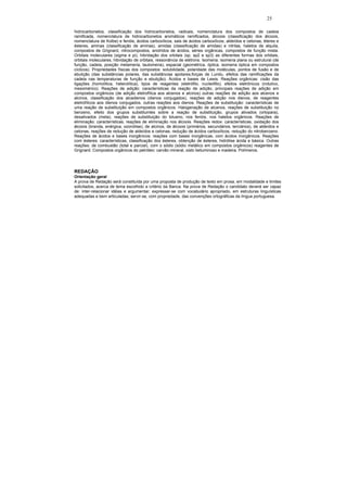 25

hidrocarbonetos, classificação dos hidrocarbonetos, radicais, nomenclatura dos compostos de cadeia
ramificada, nomenclatura de hidrocarbonetos aromáticos ramificados, álcoois (classificação dos álcoois,
nomenclatura de Kolbe) e fenóis, ácidos carboxílicos, sais de ácidos carboxílicos, aldeídos e cetonas, éteres e
ésteres, aminas (classificação de aminas), amidas (classificação de amidas) e nitrilas, haletos de alquila,
compostos de Grignard, nitrocompostos, anidridos de ácidos, séries orgânicas, compostos de função mista.
Orbitais moleculares (sigma e pi), hibridação dos orbitais (sp, sp2 e sp3) as diferentes formas dos orbitais,
orbitais moleculares, hibridação de orbitais, ressonância de elétrons. Isomeria: isomeria plana ou estrutural (de
função, cadeia, posição metameria, tautomeria), espacial (geométrica, óptica, isomeria óptica em compostos
cíclicos). Propriedades físicas dos compostos: solubilidade, polaridade das moléculas, pontos de fusão e de
ebulição (das substâncias polares, das substâncias apolares,forças de Lundu, efeitos das ramificações da
cadeia nas temperaturas de função e ebulição). Ácidos e bases de Lewis. Reações orgânicas: cisão das
ligações (homolítica, heterolítica), tipos de reagentes (eletrófilo, nucleófilo), efeitos eletrônicos (indutivo,
mesomérico). Reações de adição: características da reação de adição, principais reações de adição em
compostos orgânicos (de adição eletrofílica aos alcenos e alcinos) outras reações de adição aos alcenos e
alcinos, classificação dos alcadienos (dienos conjugados), reações de adição nos dienos, de reagentes
eletrofílicos aos dienos conjugados, outras reações aos dienos. Reações de substituição: características de
uma reação de substituição em compostos orgânicos. Halogenação de alcanos, reações de substituição no
benzeno, efeito dos grupos substituintes sobre a reação de substituição, grupos ativados (ortopara),
desativados (meta), reações de substituição do tolueno, nos fenóis, nos haletos orgânicos. Reações de
eliminação: características, reações de eliminação nos álcoois. Reações redox: características, oxidação dos
álcoois (branda, enérgica, ozonólise), de alcinos, de álcoois (primários, secundários, terciários), de aldeídos e
cetonas, reações de redução de aldeídos e cetonas, redução de ácidos carboxílicos, redução do nitrobenzeno.
Reações de ácidos e bases inorgânicos: reações com bases inorgânicas, com ácidos inorgânicos. Reações
com ésteres: características, classificação dos ésteres, obtenção de ésteres, hidrólise ácida e básica. Outras
reações: de combustão (total e parcial), com o sódio (sódio metálico em compostos orgânicos) reagentes de
Grignard. Compostos orgânicos do petróleo: carvão mineral, xisto betuminoso e madeira. Polímeros.




REDAÇÃO
Orientação geral
A prova de Redação será constituída por uma proposta de produção de texto em prosa, em modalidade e limites
solicitados, acerca de tema escolhido a critério da Banca. Na prova de Redação o candidato deverá ser capaz
de: inter-relacionar idéias e argumentar; expressar-se com vocabulário apropriado, em estruturas linguísticas
adequadas e bem articuladas; servir-se, com propriedade, das convenções ortográficas da língua portuguesa.
 