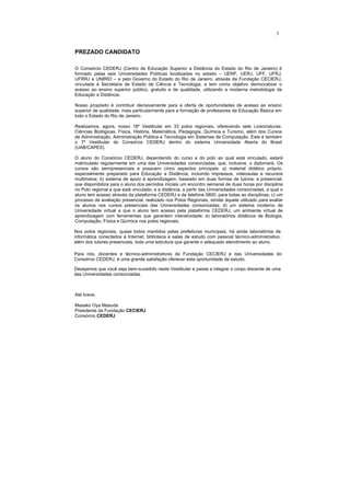 3


PREZADO CANDIDATO

O Consórcio CEDERJ (Centro de Educação Superior a Distância do Estado do Rio de Janeiro) é
formado pelas seis Universidades Públicas localizadas no estado – UENF, UERJ, UFF, UFRJ,
UFRRJ e UNIRIO – e pelo Governo do Estado do Rio de Janeiro, através da Fundação CECIERJ,
vinculada à Secretaria de Estado de Ciência e Tecnologia, e tem como objetivo democratizar o
acesso ao ensino superior público, gratuito e de qualidade, utilizando a moderna metodologia da
Educação a Distância.

Nosso propósito é contribuir decisivamente para a oferta de oportunidades de acesso ao ensino
superior de qualidade, mais particularmente para a formação de professores da Educação Básica em
todo o Estado do Rio de Janeiro.

Realizamos, agora, nosso 18º Vestibular em 33 polos regionais, oferecendo sete Licenciaturas:
Ciências Biológicas, Física, História, Matemática, Pedagogia, Química e Turismo, além dos Cursos
de Administração, Administração Pública e Tecnologia em Sistemas de Computação. Este é também
o 7º Vestibular do Consórcio CEDERJ dentro do sistema Universidade Aberta do Brasil
(UAB/CAPES).

O aluno do Consórcio CEDERJ, dependendo do curso e do polo ao qual está vinculado, estará
matriculado regularmente em uma das Universidades consorciadas, que, inclusive, o diplomará. Os
cursos são semipresenciais e possuem cinco aspectos principais: a) material didático próprio,
especialmente preparado para Educação a Distância, incluindo impressos, videoaulas e recursos
multimeios; b) sistema de apoio à aprendizagem, baseado em duas formas de tutoria: a presencial,
que disponibiliza para o aluno dos períodos iniciais um encontro semanal de duas horas por disciplina
no Polo regional a que está vinculado; e a distância, a partir das Universidades consorciadas, a qual o
aluno tem acesso através da plataforma CEDERJ e de telefone 0800, para todas as disciplinas; c) um
processo de avaliação presencial, realizado nos Polos Regionais, similar àquele utilizado para avaliar
os alunos nos cursos presenciais das Universidades consorciadas; d) um sistema moderno de
Universidade virtual a que o aluno tem acesso pela plataforma CEDERJ, um ambiente virtual de
aprendizagem com ferramentas que garantem interatividade; e) laboratórios didáticos de Biologia,
Computação, Física e Química nos polos regionais.

Nos polos regionais, quase todos mantidos pelas prefeituras municipais, há ainda laboratórios de
informática conectados à Internet, biblioteca e salas de estudo com pessoal técnico-administrativo,
além dos tutores presenciais, toda uma estrutura que garante o adequado atendimento ao aluno.

Para nós, docentes e técnico-administrativos da Fundação CECIERJ e das Universidades do
Consórcio CEDERJ, é uma grande satisfação oferecer esta oportunidade de estudo.

Desejamos que você seja bem-sucedido neste Vestibular e passe a integrar o corpo discente de uma
das Universidades consorciadas.



Até breve,

Masako Oya Masuda
Presidente da Fundação CECIERJ
Consórcio CEDERJ
 