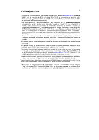 4
1. INFORMAÇÕES GERAIS

• A inscrição no Concurso Vestibular será realizada somente através da página www.cederj.edu.br, do dia 04 de
  outubro a 07 de novembro de 2010. A Fundação CECIERJ não se responsabiliza por fatores de ordem
  técnica, tais como a transferência dos dados, por falhas de comunicação ou por congestionamento das linhas
  de comunicação, que impossibilitem a inscrição.
• Para efetivar a inscrição, o candidato deverá pagar a taxa de inscrição, até o dia 08 de novembro de 2010,
    através do boleto bancário que será obtido quando da realização da inscrição pela internet. Para efeito de
    inscrição, serão considerados documentos de identificação: Documento de Identidade, expedido por
    Secretarias de Segurança Pública, Forças Armadas ou Polícias Militares, Passaporte, Carteira de Trabalho,
    Certificado de Reservista, Carteira Nacional de Habilitação (com fotografia e assinatura) e carteira expedida por
    ordens ou conselhos criados por lei federal e controladores do exercício profissional, desde que contenha o
    número do documento de identificação que lhe deu origem.Não serão aceitos protocolos de quaisquer desses
    documentos.
• Para candidatos estrangeiros, serão considerados documentos de identificação a Carteira de Identidade de
  Estrangeiro, permanente ou temporária, atualizada, bem como o Passaporte com visto válido à época da
  inscrição.
• O candidato que não cumprir as exigências relativas ao documento de identificação não terá sua inscrição
  confirmada.
• O candidato portador de deficiência auditiva, visual ou motora que implique necessidade de auxílio no ato da
 realização da prova deverá registrar sua condição no requerimento de Inscrição.
• O candidato que, à época da realização da prova, for portador de doença infecto-contagiosa ou se encontrar
  em situação que demande cuidado médico especial deverá comunicar sua condição à Fundação CECIERJ até
  às 14h do dia anterior ao da realização da prova, pelo e-mail vestibular@cederj.rj.gov.br. A Fundação CECIERJ
  avaliará a possibilidade de atender às especificidades requeridas, no próprio local da prova.
• De acordo com o projeto pedagógico de cada curso, serão realizadas atividades presenciais obrigatórias,
 inclusive todas as provas, em datas previamente agendadas, em sua maioria aos sábados e domingos.
As tutorias presenciais e as atividades nos laboratórios de Ciências dos alunos dos polos de Natividade, Rio das
Flores e Santa Maria Madalena funcionarão em Itaperuna, Piraí e Cantagalo, respectivamente.
•

• As atividades de Estágio Supervisionado dos alunos dos Cursos de Licenciaturas em Ciências Biológicas,
 Física, História, Matemática, Pedagogia, Química e Turismo são presenciais e realizadas em escolas parceiras,
 escolhidas a partir de critérios estabelecidos pelas Coordenações de Estágio das Universidades consorciadas.
 