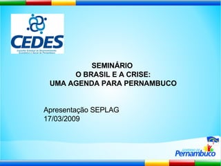 SEMINÁRIO  O BRASIL E A CRISE: UMA AGENDA PARA PERNAMBUCO Apresentação SEPLAG 17/03/2009  