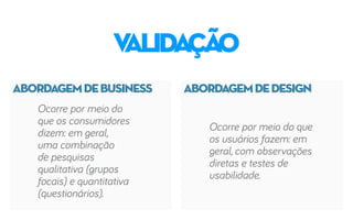 ABORDAGEMDEBUSINESS ABORDAGEMDEDESIGN
validação
Ocorre por meio do
que os consumidores
dizem: em geral,
uma combinação
de pesquisas
qualitativa (grupos
focais) e quantitativa
(questionários).
Ocorre por meio do que
os usuários fazem: em
geral, com observações
diretas e testes de
usabilidade.
 