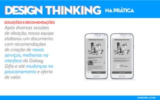 DESIGN THINKINGDESIGN THINKING naprática
Após diversas sessões
de ideação, nossa equipe
elaborou um documento
com recomendações
de criação de novos
serviços, melhorias na
interface do Galaxy
Gifts e até mudanças no
posicionamento e oferta
de valor.
soluçõeserecomendações
SAMSUNG LATAM
 