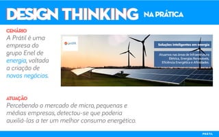 DESIGN THINKINGDESIGN THINKING naprática
A Prátil é uma
empresa do
grupo Enel de
energia, voltada
a criação de
novos negócios.
Percebendo o mercado de micro, pequenas e
médias empresas, detectou-se que poderia
auxiliá-las a ter um melhor consumo energético.
cenário
atuação
PRÁTIL
 