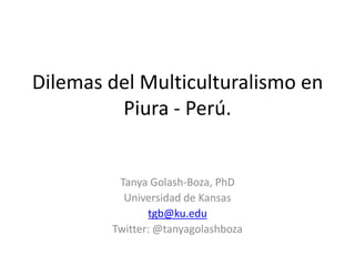 Dilemas del Multiculturalismo en Piura - Perú. Tanya Golash-Boza, PhD Universidad de Kansas tgb@ku.edu Twitter: @tanyagolashboza 
