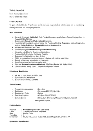 Work Experience
• Currently Working in Welkin Soft Tech Pvt. Ltd. Bangalore as a Software Testing Engineer from 14
August 2013 to Till Date.
• Experience in Manual and Automation (Selenium).
• Have strong knowledge in various testing like Functional testing, Regression testing, Integration
testing, End to End testing, Compatibility testing, Smoke testing.
• Knowledge in Test Plan, Test Case.
• Good knowledge of white box testing and Black box testing.
• Interacting with Client for Requirement collections.
• Responsible for Designing the Crystal Reports
• Deploying the Applications in client System
• Ability to work as team member and as an individual with minimal supervision
• Expect to learn new technologies in the product
• Good Interpersonal and communication skills
• Strong in Software Development Life Cycle (SDLC) and Testing Life Cycle (STLC).
• Domain Experts Billing, Gym & Company Management System
Educational Qualification
• BE (E& C) From KNSIT, BANGALORE
• Diploma From SJMP,BIRUR
• S.S.L.C. From SBHS ,TARIKERE
Technical Skills
• Programming Languages : Core Java
• Databases : Ms Access 2007, MySQL, SQL
• Development Tools : Eclipse
• Operating Systems : Windows 2000/XP/7/8/10
• Domain Expert : Billing, Gym & Company Management System, Hospital
Management System.
Projects Details
Project.1 : MYBOS Elegant Switch Gear (ERP)
Client : Elegant Switch Gear, Bangalore
Role : Manual Tester
Team Size : 4
Environment : C#, My SQL , Visual Studio 2008, Crystal Reports 9.0, Windows XP
Description about Project:
Thejesh Kumar Y.M
Email: thejeshym@gmail.com
Phone: +91 9481501401(M)
Career Objective:
To gain a foothold in the IT profession and to increase my productivity with the sole aim of maintaining
industry standards and striving for perfection.
 