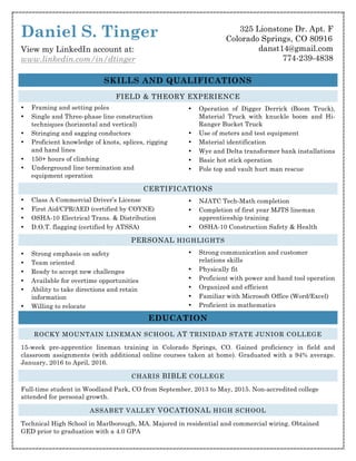 Daniel S. Tinger
View my LinkedIn account at:
www.linkedin.com/in/dtinger
SKILLS AND QUALIFICATIONS
FIELD & THEORY EXPERIENCE
• Framing and setting poles
• Single and Three-phase line construction
techniques (horizontal and vertical)
• Stringing and sagging conductors
• Proficient knowledge of knots, splices, rigging
and hand lines
• 150+ hours of climbing
• Underground line termination and
equipment operation
• Operation of Digger Derrick (Boom Truck),
Material Truck with knuckle boom and Hi-
Ranger Bucket Truck
• Use of meters and test equipment
• Material identification
• Wye and Delta transformer bank installations
• Basic hot stick operation
• Pole top and vault hurt man rescue
CERTIFICATIONS
• Class A Commercial Driver’s License
• First Aid/CPR/AED (certified by COYNE)
• OSHA-10 Electrical Trans. & Distribution
• D.O.T. flagging (certified by ATSSA)
• NJATC Tech-Math completion
• Completion of first year MJTS lineman
apprenticeship training
• OSHA-10 Construction Safety & Health
PERSONAL HIGHLIGHTS
• Strong emphasis on safety
• Team oriented
• Ready to accept new challenges
• Available for overtime opportunities
• Ability to take directions and retain
information
• Willing to relocate
• Strong communication and customer
relations skills
• Physically fit
• Proficient with power and hand tool operation
• Organized and efficient
• Familiar with Microsoft Office (Word/Excel)
• Proficient in mathematics
EDUCATION
ROCKY MOUNTAIN LINEMAN SCHOOL AT TRINIDAD STATE JUNIOR COLLEGE
15-week pre-apprentice lineman training in Colorado Springs, CO. Gained proficiency in field and
classroom assignments (with additional online courses taken at home). Graduated with a 94% average.
January, 2016 to April, 2016.
CHARIS BIBLE COLLEGE
Full-time student in Woodland Park, CO from September, 2013 to May, 2015. Non-accredited college
attended for personal growth.
ASSABET VALLEY VOCATIONAL HIGH SCHOOL
Technical High School in Marlborough, MA. Majored in residential and commercial wiring. Obtained
GED prior to graduation with a 4.0 GPA
325 Lionstone Dr. Apt. F
Colorado Springs, CO 80916
danst14@gmail.com
774-239-4838
 