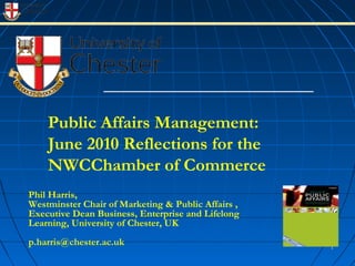 Public Affairs Management:
June 2010 Reflections for the
NWCChamber of Commerce
11
Phil Harris,
Westminster Chair of Marketing & Public Affairs ,
Executive Dean Business, Enterprise and Lifelong
Learning, University of Chester, UK
p.harris@chester.ac.uk
 