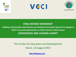 The Center for Education and Development
Hanoi, 13 August 2015
FINAL REVIEW WORKSHOP
Building relationships with business associations and media agencies to engage in
FLEGT to provide information on FLEGT and the related issues
EXPERIENCES AND LESSONS LEARNT
http://flegtvpa.com
 