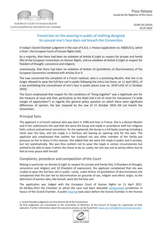 issued by the Registrar of the Court
ECHR 191 (2014)
01.07.2014
French ban on the wearing in public of clothing designed
to conceal one’s face does not breach the Convention
In today’s Grand Chamber judgment in the case of S.A.S. v. France (application no. 43835/11), which
is final1, the European Court of Human Rights held,
by a majority, that there had been no violation of Article 8 (right to respect for private and family
life) of the European Convention on Human Rights, and no violation of Article 9 (right to respect for
freedom of thought, conscience and religion);
unanimously, that there had been no violation of Article 14 (prohibition of discrimination) of the
European Convention combined with Articles 8 or 9.
The case concerned the complaint of a French national, who is a practising Muslim, that she is no
longer allowed to wear the full-face veil in public following the entry into force, on 11 April 2011, of
a law prohibiting the concealment of one’s face in public places (Law no. 2010-1192 of 11 October
2010).
The Court emphasised that respect for the conditions of “living together” was a legitimate aim for
the measure at issue and that, particularly as the State had a lot of room for manoeuvre (“a wide
margin of appreciation”) as regards this general policy question on which there were significant
differences of opinion, the ban imposed by the Law of 11 October 2010 did not breach the
Convention.
Principal facts
The applicant is a French national who was born in 1990 and lives in France. She is a devout Muslim
and in her submissions she said that she wore the burqa and niqab in accordance with her religious
faith, culture and personal convictions. As she explained, the burqa is a full-body covering including a
mesh over the face, and the niqab is a full-face veil leaving an opening only for the eyes. The
applicant also emphasised that neither her husband nor any other member of her family put
pressure on her to dress in this manner. She added that she wore the niqab in public and in private,
but not systematically. She was thus content not to wear the niqab in certain circumstances but
wished to be able to wear it when she chose to do so. Lastly, her aim was not to annoy others but to
feel at inner peace with herself.
Complaints, procedure and composition of the Court
Relying in particular on Articles 8 (right to respect for private and family life), 9 (freedom of thought,
conscience and religion) and 10 (freedom of expression), the applicant complained that she was
unable to wear the full-face veil in public. Lastly, under Article 14 (prohibition of discrimination) she
complained that the ban led to discrimination on grounds of sex, religion and ethnic origin, to the
detriment of women who, like herself, wore the full-face veil.
The application was lodged with the European Court of Human Rights on 11 April 2011.
On 28 May 2013 the Chamber to which the case had been allocated relinquished jurisdiction in
favour of the Grand Chamber. A public hearing took place before the Grand Chamber in the Human
1 Grand Chamber judgments are final (Article 44 of the Convention).
All final judgments are transmitted to the Committee of Ministers of the Council of Europe for supervision of their
execution. Further information about the execution process can be found here: www.coe.int/t/dghl/monitoring/execution
 