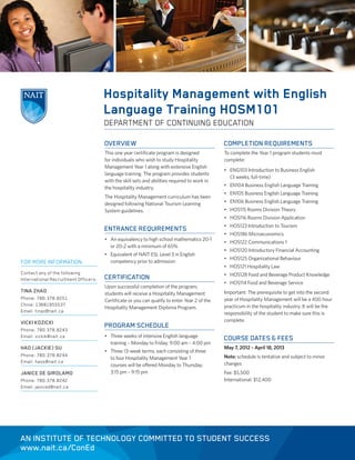Hospitality Management with English
                                      Language Training HOSM101
                                      DEPARTMENT OF CONTINUING EDUCATION

                                      OVERVIEW                                                COMPLETION REQUIREMENTS
                                      This one year certificate program is designed           To complete the Year 1 program students must
                                      for individuals who wish to study Hospitality           complete:
                                      Management Year 1 along with extensive English
                                                                                              • ENG103 Introduction to Business English
                                      language training. The program provides students
                                                                                                (3 weeks, full-time)
                                      with the skill sets and abilities required to work in
                                      the hospitality industry.                               • EN104 Business English Language Training
                                                                                              • EN105 Business English Language Training
                                      The Hospitality Management curriculum has been
                                      designed following National Tourism Learning            • EN106 Business English Language Training
                                      System guidelines.                                      • HOS115 Rooms Division Theory
                                                                                              • HOS116 Rooms Division Application
                                                                                              • HOS123 Introduction to Tourism
                                      ENTRANCE REQUIREMENTS
                                                                                              • HOS186 Microeconomics
                                      • An equivalency to high school mathematics 20-1
                                                                                              • HOS122 Communications 1
                                        or 20-2 with a minimum of 65%
                                                                                              • HOS120 Introductory Financial Accounting
                                      • Equivalent of NAIT ESL Level 3 in English
                                                                                              • HOS125 Organizational Behaviour
FOR MORE INFORMATION:                   competency prior to admission
                                                                                              • HOS121 Hospitality Law
Contact any of the following                                                                  • HOS128 Food and Beverage Product Knowledge
International Recruitment Officers:   CERTIFICATION
                                                                                              • HOS114 Food and Beverage Service
                                      Upon successful completion of the program,
TINA ZHAO                             students will receive a Hospitality Management          Important: The prerequisite to get into the second
Phone: 780.378.8251                   Certificate or you can qualify to enter Year 2 of the   year of Hospitality Management will be a 400 hour
China: 13681955537                                                                            practicum in the hospitality industry. It will be the
                                      Hospitality Management Diploma Program.
Email: tinaz@nait.ca                                                                          responsibility of the student to make sure this is
VICKI KOZICKI                                                                                 complete.
                                      PROGRAM SCHEDULE
Phone: 780.378.8243
Email: vickik@nait.ca                 • Three weeks of intensive English language
                                                                                              COURSE DATES & FEES
                                        training – Monday to Friday; 9:00 am – 4:00 pm
HAO (JACKIE) SU                                                                               May 7, 2012 – April 18, 2013
                                      • Three 13-week terms, each consisting of three
Phone: 780.378.8244                                                                           Note: schedule is tentative and subject to minor
                                        to four Hospitality Management Year 1
Email: haos@nait.ca                                                                           changes
                                        courses will be offered Monday to Thursday;
JANICE DE GIROLAMO                      3:15 pm – 9:15 pm                                     Fee: $5,500
Phone: 780.378.8242                                                                           International: $12,400
Email: janiced@nait.ca




AN INSTITUTE OF TECHNOLOGY COMMITTED TO STUDENT SUCCESS
www.nait.ca/ConEd
 