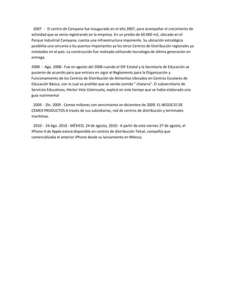 2007 - El centro de Campana fue inaugurado en el año 2007, para acompañar el crecimiento de
actividad que se venía registrando en la empresa. En un predio de 60.000 m2, ubicado en el
Parque Industrial Campana, cuenta una infraestructura imponente. Su ubicación estratégica
posibilita una cercanía a los puertos importantes ya los otros Centros de Distribución regionales ya
instalados en el país. La construcción fue realizada utilizando tecnología de última generación en
entrega.

2008 - Ago. 2008 - Fue en agosto del 2008 cuando el DIF Estatal y la Secretaría de Educación se
pusieron de acuerdo para que entrara en vigor el Reglamento para la Organización y
Funcionamiento de los Centros de Distribución de Alimentos Ubicados en Centros Escolares de
Educación Básica, con la cual se prohíbe que se venda comida " chatarra". El subsecretario de
Servicios Educativos, Héctor Vela Valenzuela, explicó en este tiempo que se había elaborado una
guía nutrimental

 2009 - Dic. 2009 - Cemex millones con vencimiento en diciembre de 2009. EL NEGOCIO DE
CEMEX PRODUCTOS A través de sus subsidiarias, red de centros de distribución y terminales
marítimas.

 2010 - 24 Ago. 2010 - MÉXICO, 24 de agosto, 2010.- A partir de este viernes 27 de agosto, el
iPhone 4 de Apple estará disponible en centros de distribución Telcel, compañía que
comercializaba el anterior iPhone desde su lanzamiento en México.
 