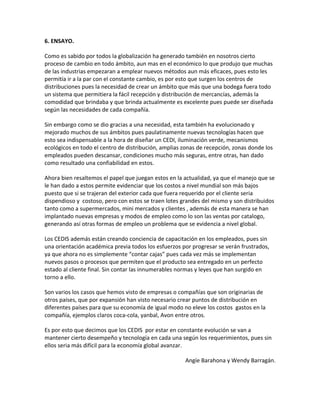 6. ENSAYO.

Como es sabido por todos la globalización ha generado también en nosotros cierto
proceso de cambio en todo ámbito, aun mas en el económico lo que produjo que muchas
de las industrias empezaran a emplear nuevos métodos aun más eficaces, pues esto les
permitía ir a la par con el constante cambio, es por esto que surgen los centros de
distribuciones pues la necesidad de crear un ámbito que más que una bodega fuera todo
un sistema que permitiera la fácil recepción y distribución de mercancías, además la
comodidad que brindaba y que brinda actualmente es excelente pues puede ser diseñada
según las necesidades de cada compañía.

Sin embargo como se dio gracias a una necesidad, esta también ha evolucionado y
mejorado muchos de sus ámbitos pues paulatinamente nuevas tecnologías hacen que
esto sea indispensable a la hora de diseñar un CEDI, iluminación verde, mecanismos
ecológicos en todo el centro de distribución, amplias zonas de recepción, zonas donde los
empleados pueden descansar, condiciones mucho más seguras, entre otras, han dado
como resultado una confiabilidad en estos.

Ahora bien resaltemos el papel que juegan estos en la actualidad, ya que el manejo que se
le han dado a estos permite evidenciar que los costos a nivel mundial son más bajos
puesto que si se trajeran del exterior cada que fuera requerido por el cliente seria
dispendioso y costoso, pero con estos se traen lotes grandes del mismo y son distribuidos
tanto como a supermercados, mini mercados y clientes , además de esta manera se han
implantado nuevas empresas y modos de empleo como lo son las ventas por catalogo,
generando así otras formas de empleo un problema que se evidencia a nivel global.

Los CEDIS además están creando conciencia de capacitación en los empleados, pues sin
una orientación académica previa todos los esfuerzos por progresar se verán frustrados,
ya que ahora no es simplemente “contar cajas” pues cada vez más se implementan
nuevos pasos o procesos que permiten que el producto sea entregado en un perfecto
estado al cliente final. Sin contar las innumerables normas y leyes que han surgido en
torno a ello.

Son varios los casos que hemos visto de empresas o compañías que son originarias de
otros países, que por expansión han visto necesario crear puntos de distribución en
diferentes países para que su economía de igual modo no eleve los costos gastos en la
compañía, ejemplos claros coca-cola, yanbal, Avon entre otros.

Es por esto que decimos que los CEDIS por estar en constante evolución se van a
mantener cierto desempeño y tecnología en cada una según los requerimientos, pues sin
ellos seria más difícil para la economía global avanzar.

                                                      Angíe Barahona y Wendy Barragán.
 
