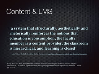 Content & LMS
“a system that structurally, aesthetically and
rhetorically reinforces the notions that
education is consumption, the faculty
member is a content provider, the classroom
is hierarchical, and learning is closed”
Luke Waltzer, On EdTech and the Digital Humanities;  http://lukewaltzer.com/on-edtech-and-the-digital-humanities
Neary, Mike and Winn, Joss (2009) The student as producer: reinventing the student experience in higher
education. In: The future of higher education: policy, pedagogy and the student experience. Continuum, London,
pp. 192-210.
 