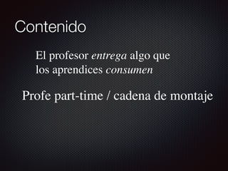 Contenido
El profesor entrega algo que
los aprendices consumen
Profe part-time / cadena de montaje
 