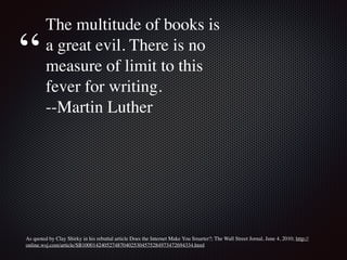 As quoted by Clay Shirky in his rebuttal article Does the Internet Make You Smarter?; The Wall Street Jornal, June 4, 2010; http://
online.wsj.com/article/SB10001424052748704025304575284973472694334.html
The multitude of books is
a great evil. There is no
measure of limit to this
fever for writing.
--Martin Luther
“
 