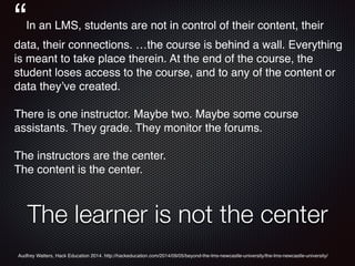 The learner is not the center
“In an LMS, students are not in control of their content, their
data, their connections. …the course is behind a wall. Everything
is meant to take place therein. At the end of the course, the
student loses access to the course, and to any of the content or
data they’ve created.
There is one instructor. Maybe two. Maybe some course
assistants. They grade. They monitor the forums.
The instructors are the center.
The content is the center.
Audfrey Watters, Hack Education 2014. http://hackeducation.com/2014/09/05/beyond-the-lms-newcastle-university/the-lms-newcastle-university/
 