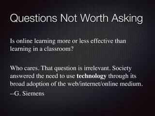 Questions Not Worth Asking	
Is online learning more or less effective than
learning in a classroom?
Who cares. That question is irrelevant. Society
answered the need to use technology through its
broad adoption of the web/internet/online medium.
--G. Siemens
 