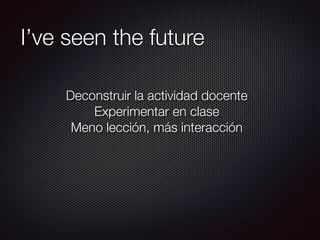 I’ve seen the future
Deconstruir la actividad docente
Experimentar en clase
Meno lección, más interacción
 