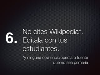 No cites Wikipedia*.
Edítala con tus
estudiantes.
*y ninguna otra enciclopedia o fuente
que no sea primaria
6.
 