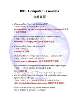 ICDL Computer Essentials
电脑要领
1. Which one of the following is definition of ICT?
下列哪一项是信息和通信技术的定义?
Technologies that are used for communication and information. (技术用
于通信和信息.)
2. Which on of the following is an example of a mobile technology?
下列哪一项是一个移动技术的例子？
The Android operating system. (安卓系统操作系统.)
3. Which one of the following is a computer?
下列哪一项是电脑？
A tablet (平板电脑)
4. Which one of the following is most likely to speed up a computer?
下列哪一项是最有可能加快电脑的速度？
A processor with higher capacity. (处理器具有更高的容量.)
5. Which one of the following can convert printed text to a digital image?
下列哪一个可以把打印的文本转换为数字图像？
Scanner (扫描器)
6. Which one of the following is an interface for transferring uncompressed
digital audio and video data?
下列哪一项接口是用于传输未压缩的数字音频和视频数据？
HDMI (High-Definition Multimedia Interface 高清晰度多媒体接口)
7. What is true about operating systems and applications?
对操作系统和应用程序来讲什么是真确？
 