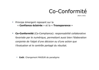 Co-Conformité 
• Principe émergent reposant sur la 
« Confiance éclairée » et la « Transparence » 
• Co-Conformité (Co-Compliance): responsabilité collaborative 
favorisée par le numérique, permettant aussi bien l’élaboration 
conjointe de l’objet d’une décision ou d’une action que 
l’évaluation et le contrôle partagé du résultat. 
• Coût: Changement MAJEUR de paradigme 
(Morin, 
2014) 
 