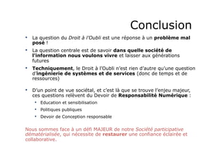 Conclusion 
• La question du Droit à l’Oubli est une réponse à un problème mal 
posé ! 
• La question centrale est de savoir dans quelle société de 
l’information nous voulons vivre et laisser aux générations 
futures 
• Techniquement, le Droit à l’Oubli n’est rien d’autre qu’une question 
d’ingénierie de systèmes et de services (donc de temps et de 
ressources) 
• D’un point de vue sociétal, et c’est là que se trouve l’enjeu majeur, 
ces questions relèvent du Devoir de Responsabilité Numérique : 
• Education et sensibilisation 
• Politiques publiques 
• Devoir de Conception responsable 
Nous sommes face à un défi MAJEUR de notre Société participative 
dématérialisée, qui nécessite de restaurer une confiance éclairée et 
collaborative. 
 