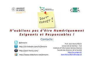 N ’ o u b l i o n s 
p a s 
d ’ ê t r e 
N u m é r i q u e m e n t 
E x i g e a n t s 
e t 
R e s p o n s a b l e s 
! 
Contacts: 
Prof. 
Jean-­‐Henry 
Morin 
Université 
de 
Genève 
– 
CUI 
Ins;tute 
of 
Informa;on 
Service 
Science 
Faculté 
des 
Sciences 
de 
la 
Société 
hLp://iss.unige.ch/ 
Jean-­‐Henry.Morin@unige.ch 
@jhmorin 
hLp://ch.linkedin.com/in/jhmorin 
hLp://jean-­‐henry.com/ 
hLp://www.slideshare.net/jhmorin 

