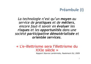 Préambule 
(I) 
La technologie n’est qu’un moyen au 
service de pratiques et de métiers, 
encore faut-il savoir en évaluer les 
risques et les opportunités dans une 
société participative dématérialisée et 
2 
orientée services. 
« L’e-illettrisme sera l'illettrisme du 
XXIe siècle » 
Rapport Stavros Lambrinidis, Paelement EU, 2009 
 