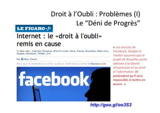 Droit 
à 
l’Oubli 
: 
Problèmes 
(I) 
Le 
“Déni 
de 
Progrès” 
« 
Les 
avocats 
de 
Facebook, 
Google 
et 
TwiMer 
assurent 
que 
le 
projet 
de 
Bruxelles 
porte 
aMeinte 
à 
la 
liberté 
d'expression 
et 
au 
droit 
à 
l'informa3on. 
http://goo.gl/oo3S3 
Et 
prétendent 
qu'il 
sera 
impossible 
à 
me5re 
en 
oeuvre. 
» 
 