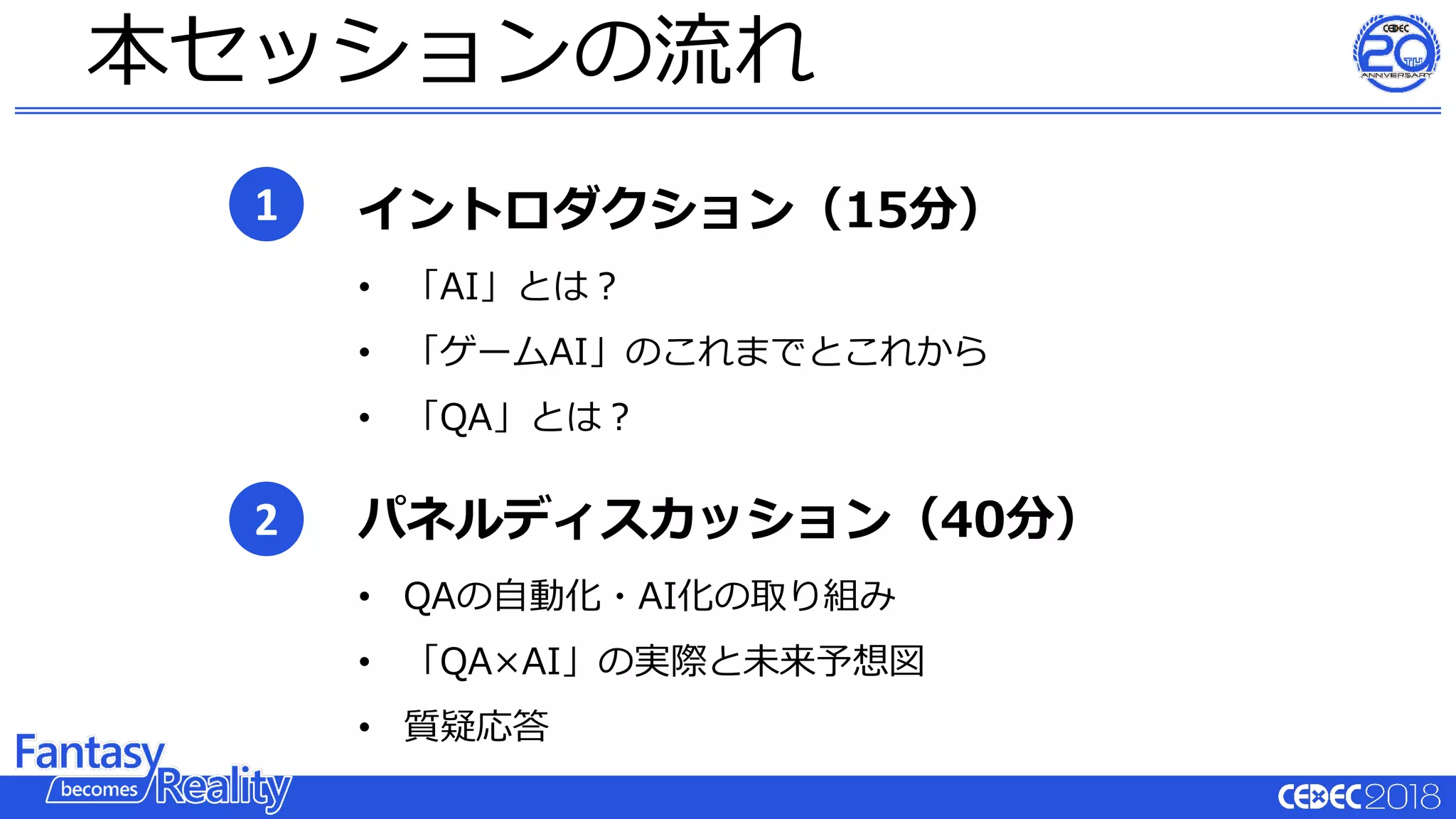本セッションの流れ
1
2
イントロダクション（15分）
• 「AI」とは？
• 「ゲームAI」のこれまでとこれから
• 「QA」とは？
パネルディスカッション（40分）
• QAの⾃動化・AI化の取り組み
• 「QA×AI」の実際と未来予想図
• 質疑応答
 